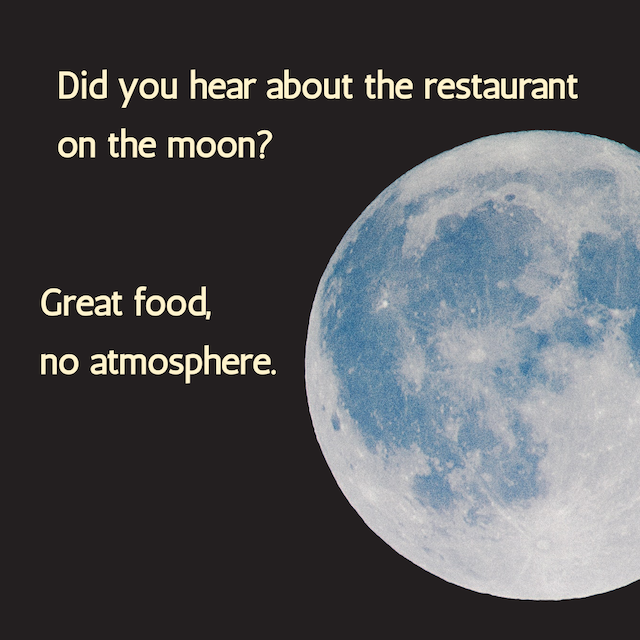 Did you hear about the restaurant on the moon? Great food, no atmosphere.